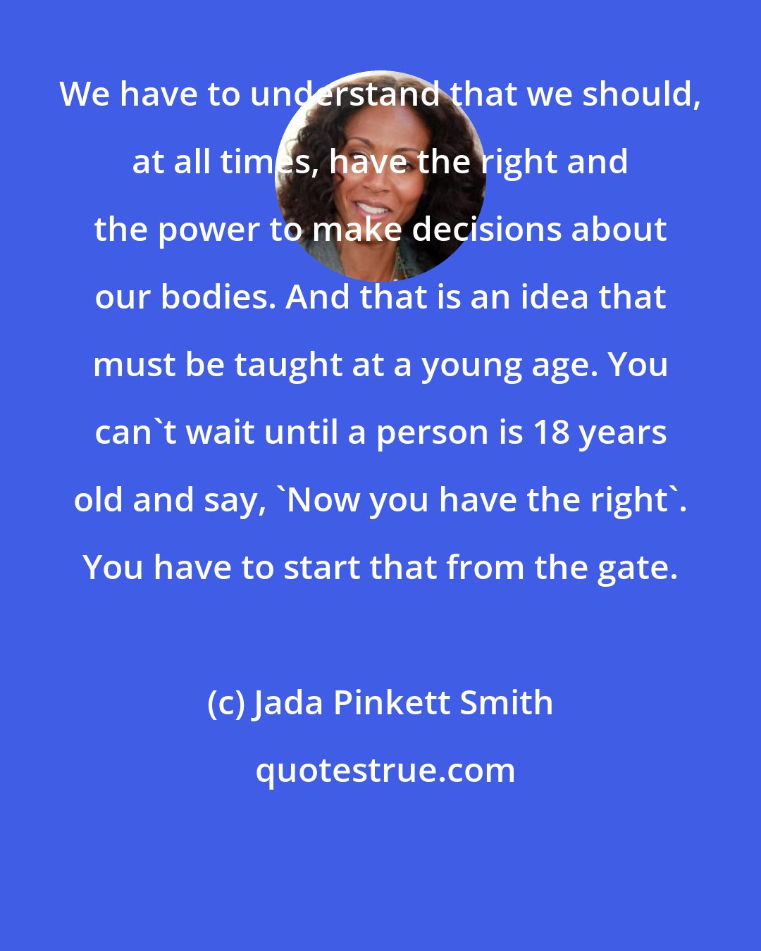 Jada Pinkett Smith: We have to understand that we should, at all times, have the right and the power to make decisions about our bodies. And that is an idea that must be taught at a young age. You can't wait until a person is 18 years old and say, 'Now you have the right'. You have to start that from the gate.