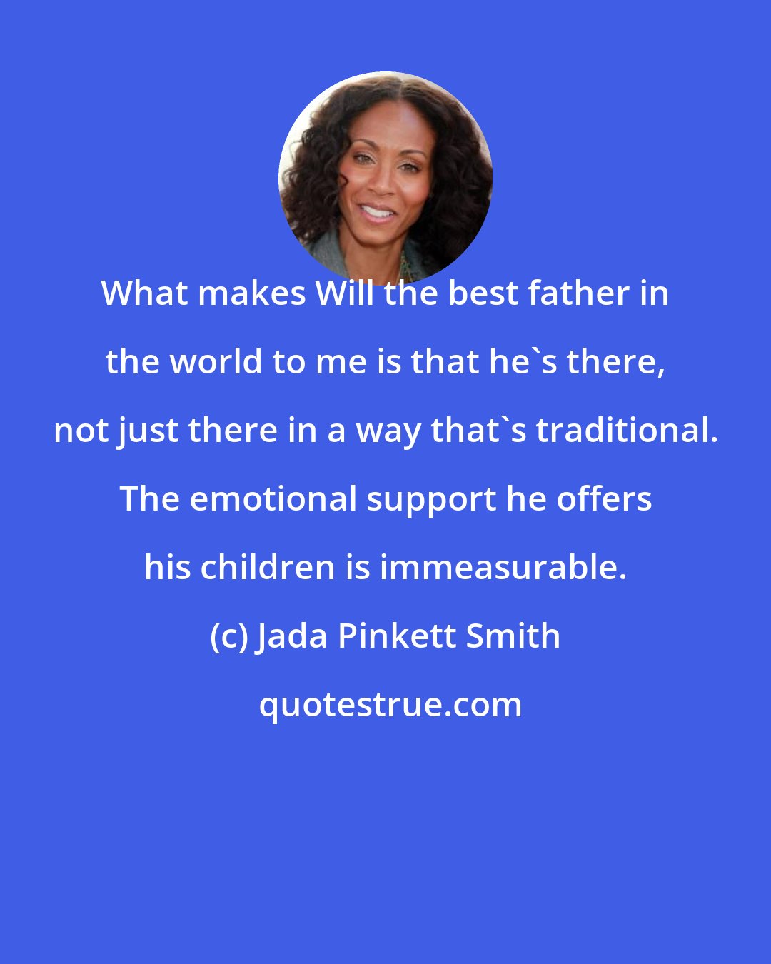 Jada Pinkett Smith: What makes Will the best father in the world to me is that he's there, not just there in a way that's traditional. The emotional support he offers his children is immeasurable.