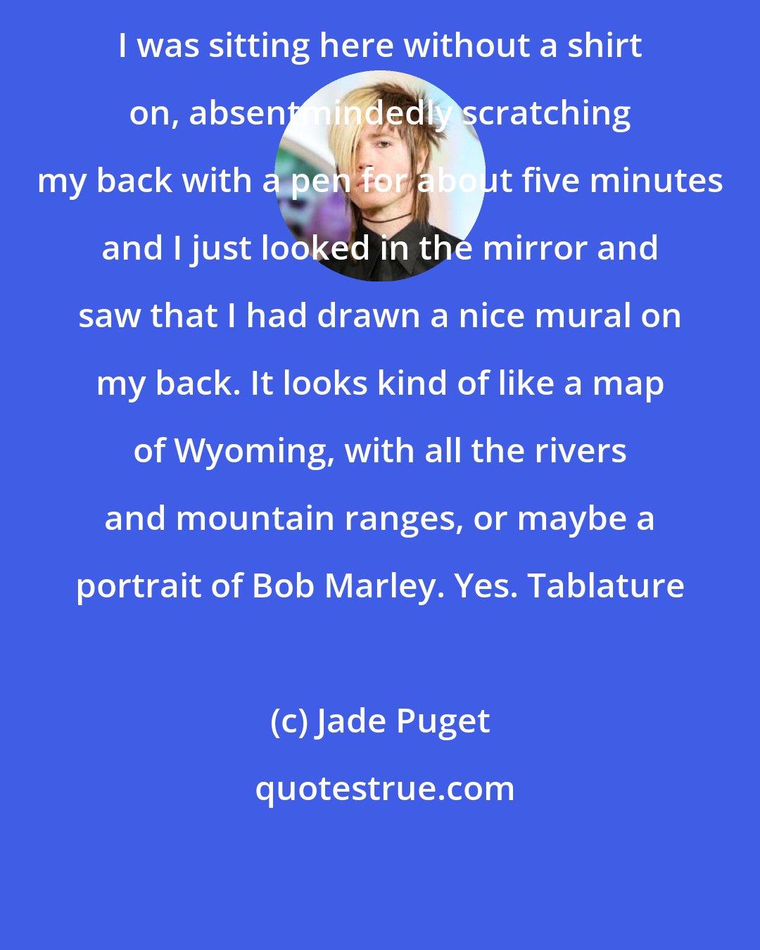 Jade Puget: I was sitting here without a shirt on, absentmindedly scratching my back with a pen for about five minutes and I just looked in the mirror and saw that I had drawn a nice mural on my back. It looks kind of like a map of Wyoming, with all the rivers and mountain ranges, or maybe a portrait of Bob Marley. Yes. Tablature