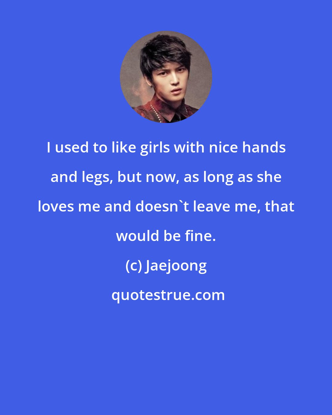 Jaejoong: I used to like girls with nice hands and legs, but now, as long as she loves me and doesn't leave me, that would be fine.