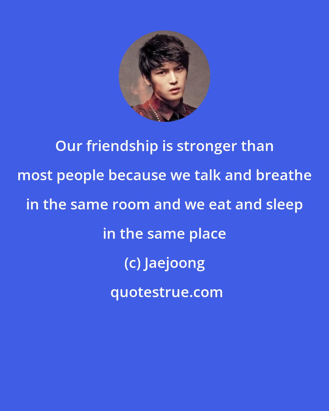 Jaejoong: Our friendship is stronger than most people because we talk and breathe in the same room and we eat and sleep in the same place