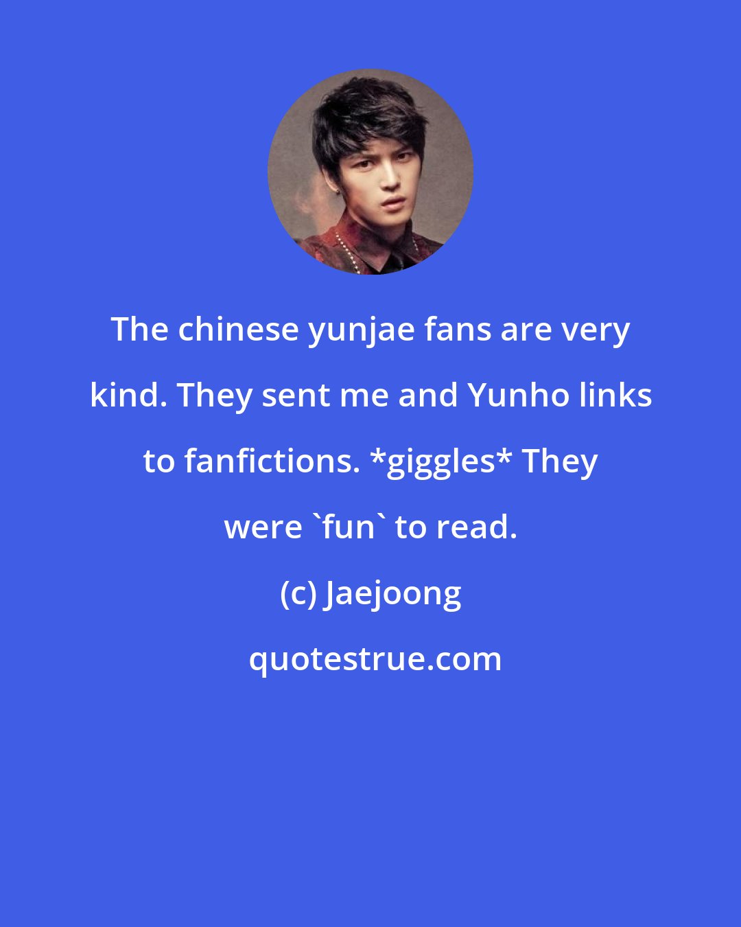 Jaejoong: The chinese yunjae fans are very kind. They sent me and Yunho links to fanfictions. *giggles* They were 'fun' to read.