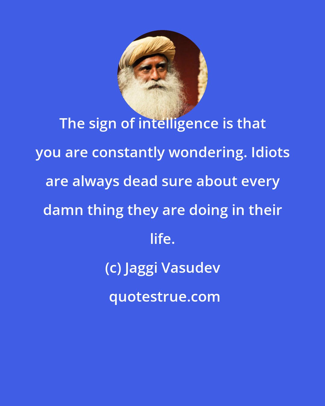 Jaggi Vasudev: The sign of intelligence is that you are constantly wondering. Idiots are always dead sure about every damn thing they are doing in their life.