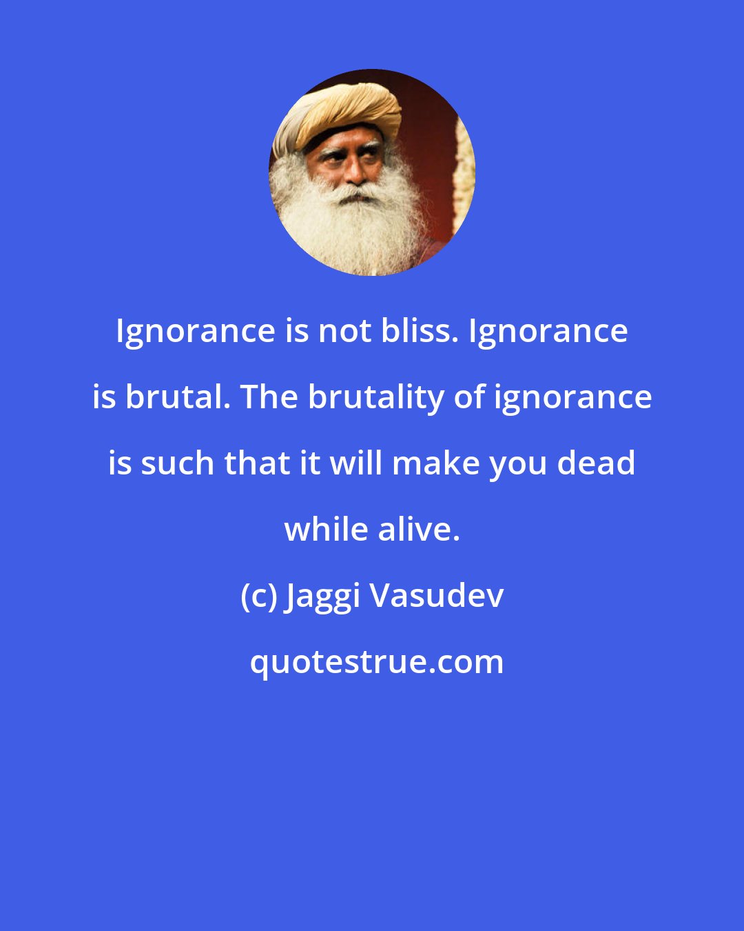 Jaggi Vasudev: Ignorance is not bliss. Ignorance is brutal. The brutality of ignorance is such that it will make you dead while alive.