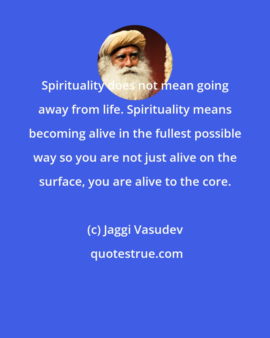 Jaggi Vasudev: Spirituality does not mean going away from life. Spirituality means becoming alive in the fullest possible way so you are not just alive on the surface, you are alive to the core.