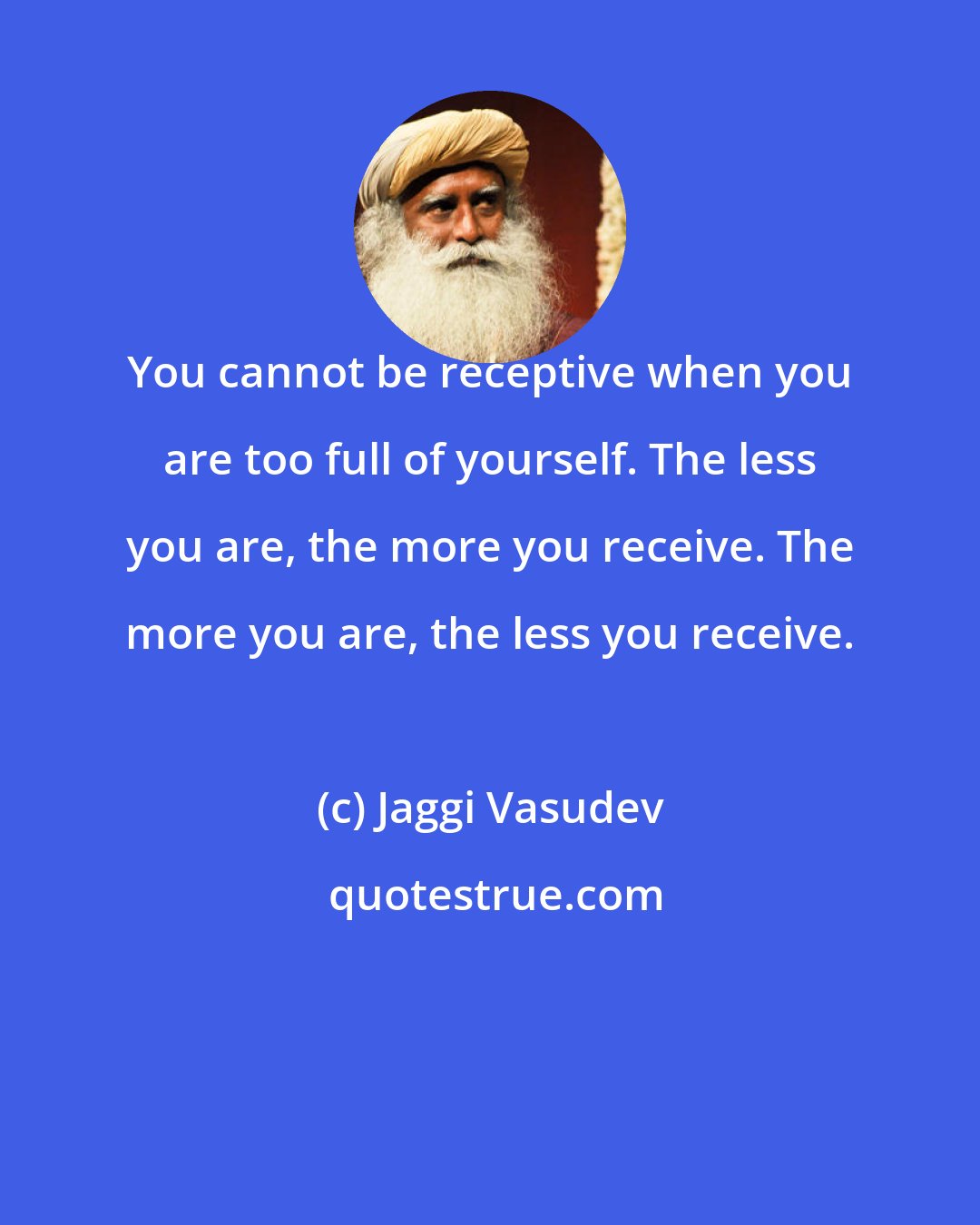 Jaggi Vasudev: You cannot be receptive when you are too full of yourself. The less you are, the more you receive. The more you are, the less you receive.