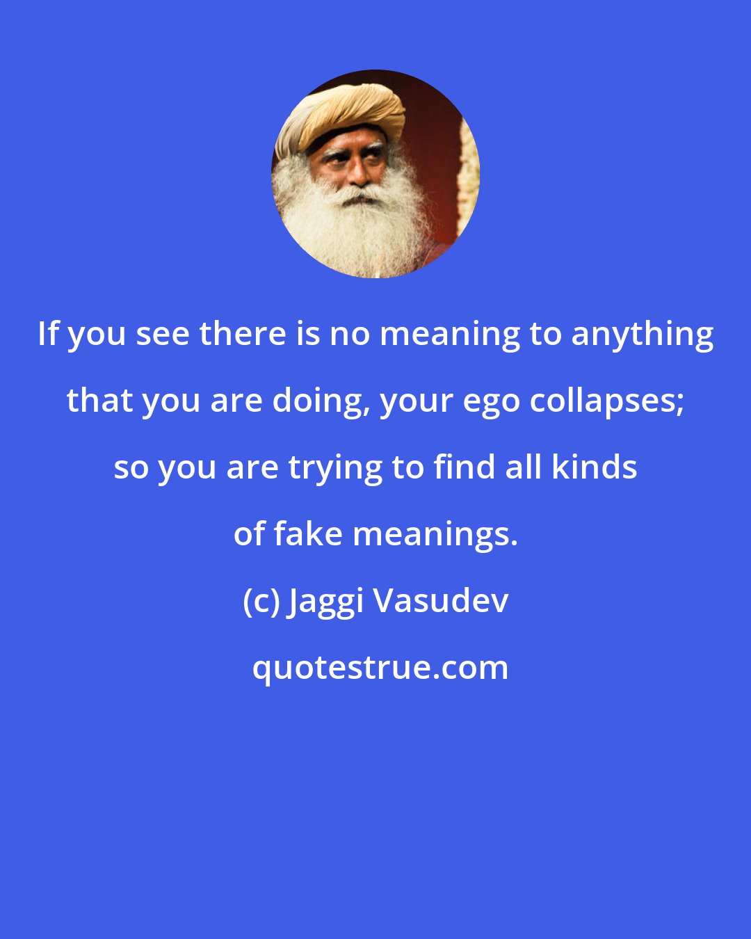 Jaggi Vasudev: If you see there is no meaning to anything that you are doing, your ego collapses; so you are trying to find all kinds of fake meanings.