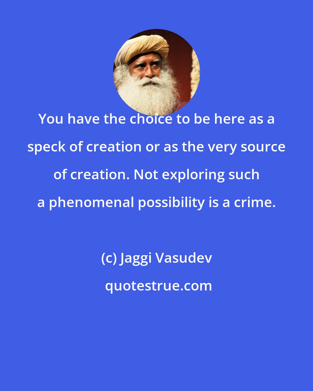 Jaggi Vasudev: You have the choice to be here as a speck of creation or as the very source of creation. Not exploring such a phenomenal possibility is a crime.