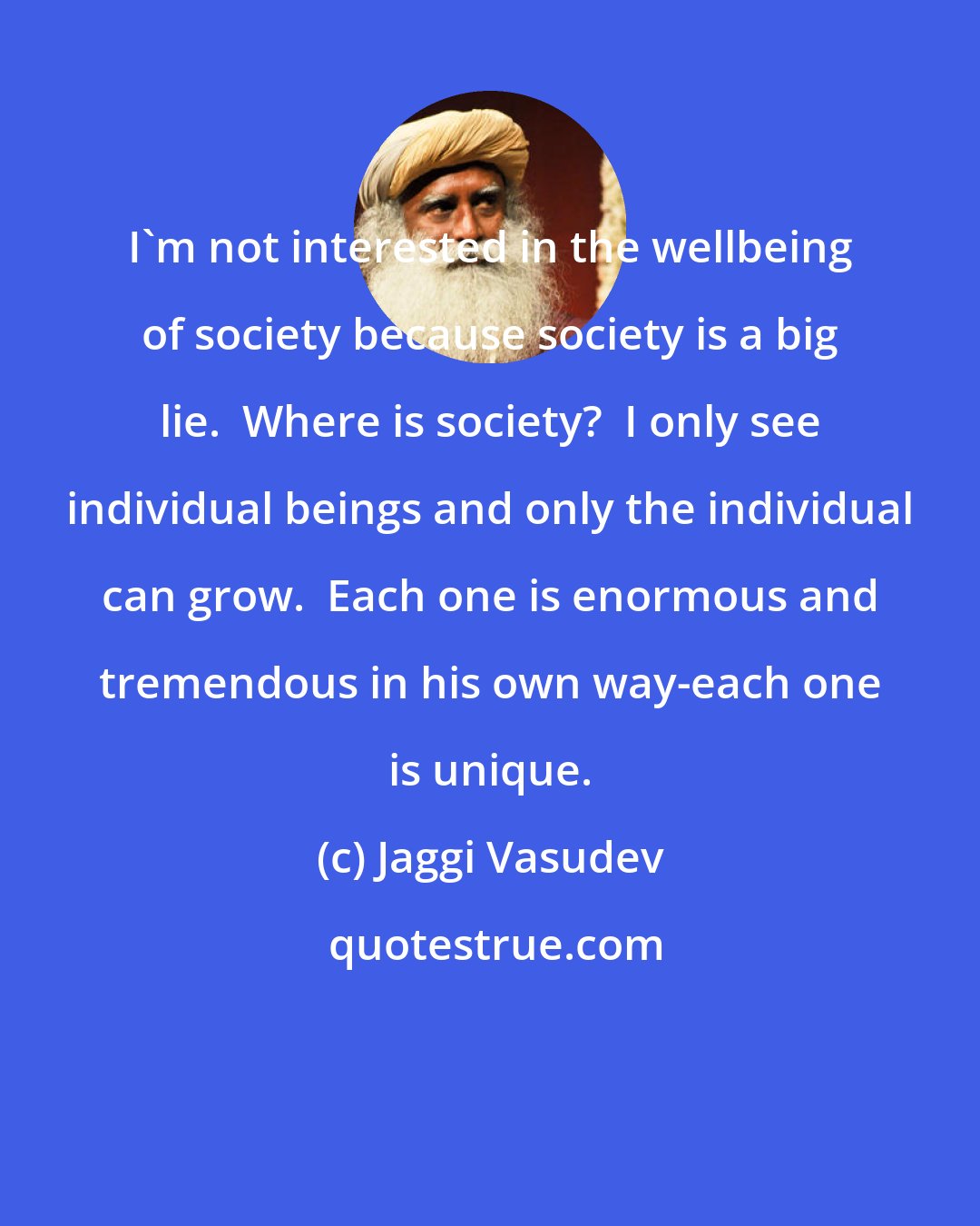 Jaggi Vasudev: I'm not interested in the wellbeing of society because society is a big lie.  Where is society?  I only see individual beings and only the individual can grow.  Each one is enormous and tremendous in his own way-each one is unique.