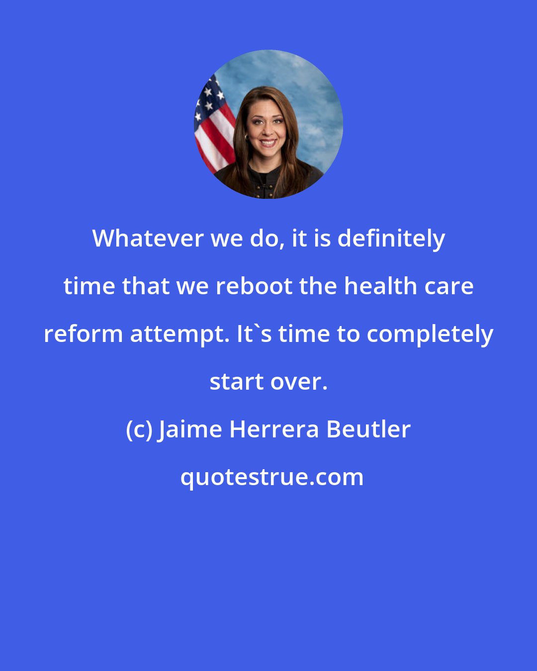 Jaime Herrera Beutler: Whatever we do, it is definitely time that we reboot the health care reform attempt. It's time to completely start over.