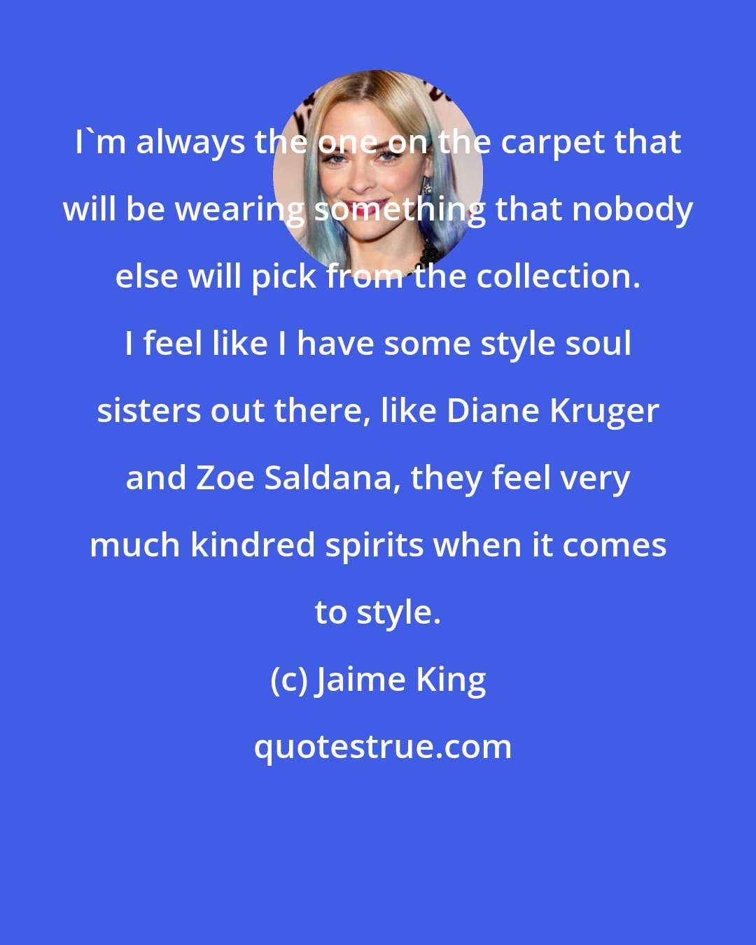 Jaime King: I'm always the one on the carpet that will be wearing something that nobody else will pick from the collection. I feel like I have some style soul sisters out there, like Diane Kruger and Zoe Saldana, they feel very much kindred spirits when it comes to style.