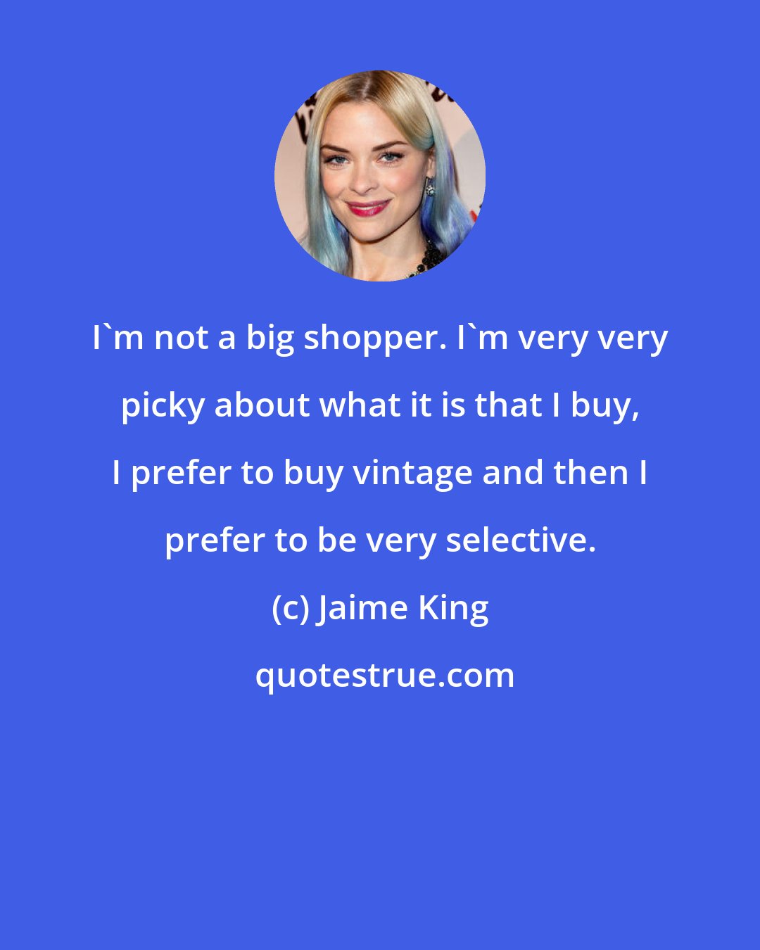 Jaime King: I'm not a big shopper. I'm very very picky about what it is that I buy, I prefer to buy vintage and then I prefer to be very selective.