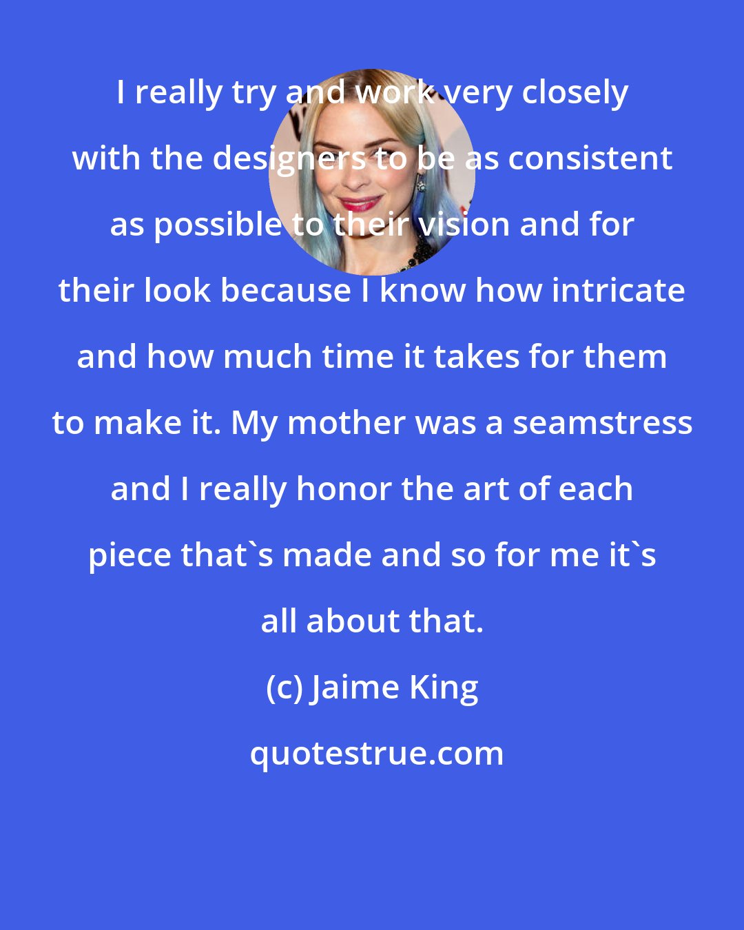 Jaime King: I really try and work very closely with the designers to be as consistent as possible to their vision and for their look because I know how intricate and how much time it takes for them to make it. My mother was a seamstress and I really honor the art of each piece that's made and so for me it's all about that.