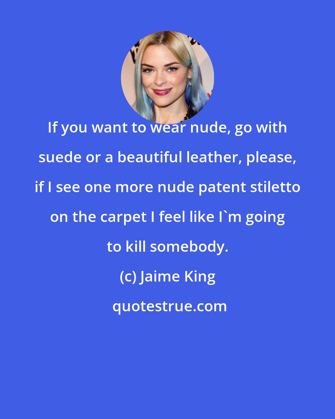 Jaime King: If you want to wear nude, go with suede or a beautiful leather, please, if I see one more nude patent stiletto on the carpet I feel like I'm going to kill somebody.