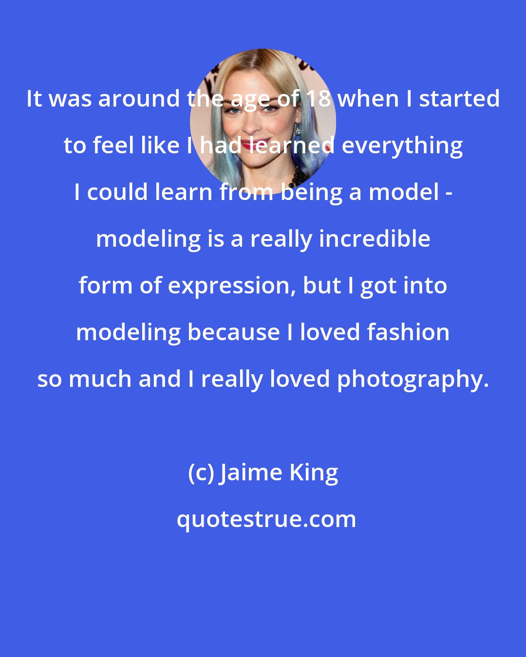 Jaime King: It was around the age of 18 when I started to feel like I had learned everything I could learn from being a model - modeling is a really incredible form of expression, but I got into modeling because I loved fashion so much and I really loved photography.