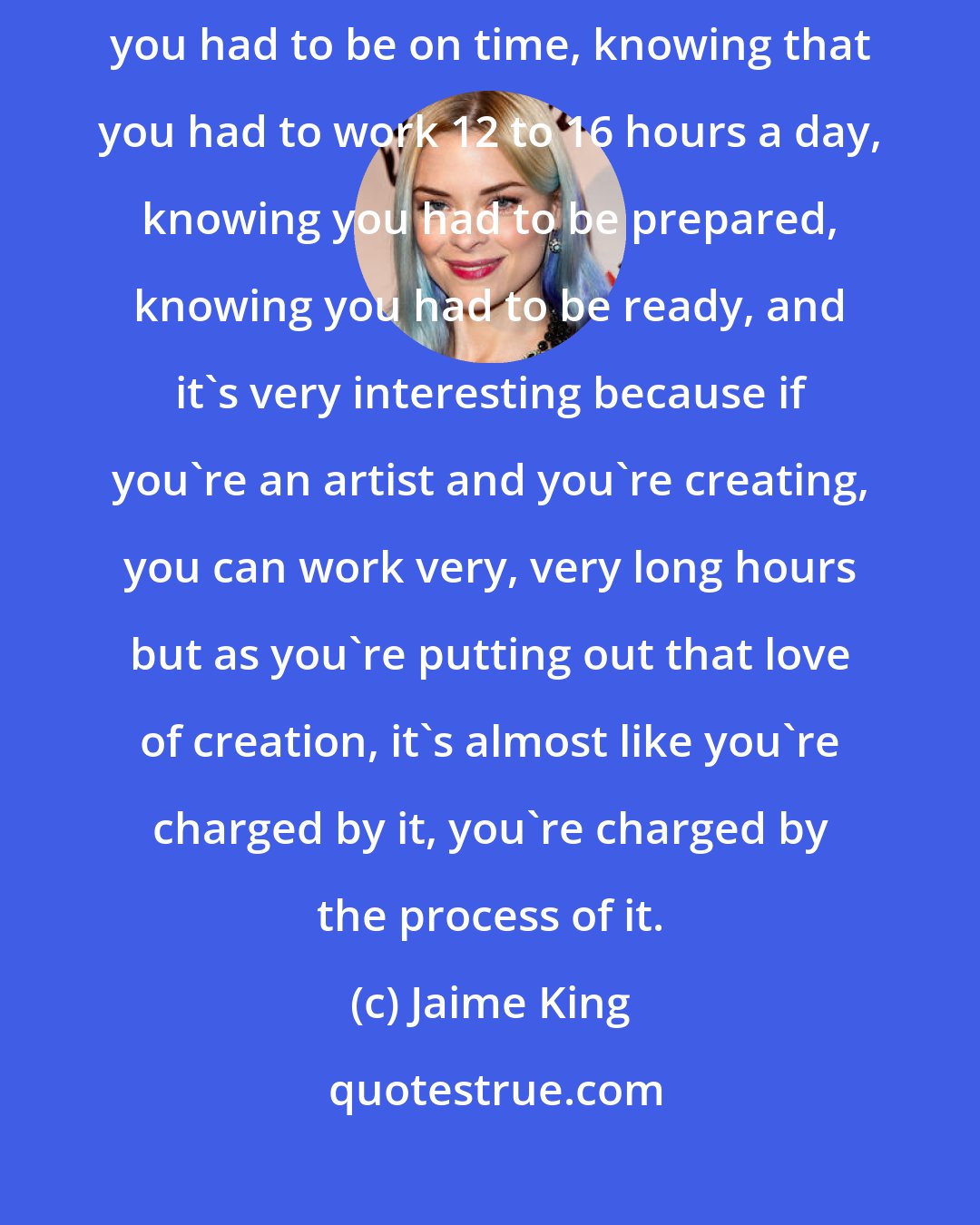 Jaime King: When I started acting, I had a really strong discipline of knowing that you had to be on time, knowing that you had to work 12 to 16 hours a day, knowing you had to be prepared, knowing you had to be ready, and it's very interesting because if you're an artist and you're creating, you can work very, very long hours but as you're putting out that love of creation, it's almost like you're charged by it, you're charged by the process of it.