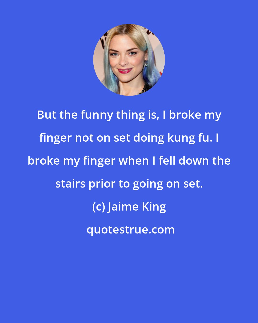 Jaime King: But the funny thing is, I broke my finger not on set doing kung fu. I broke my finger when I fell down the stairs prior to going on set.