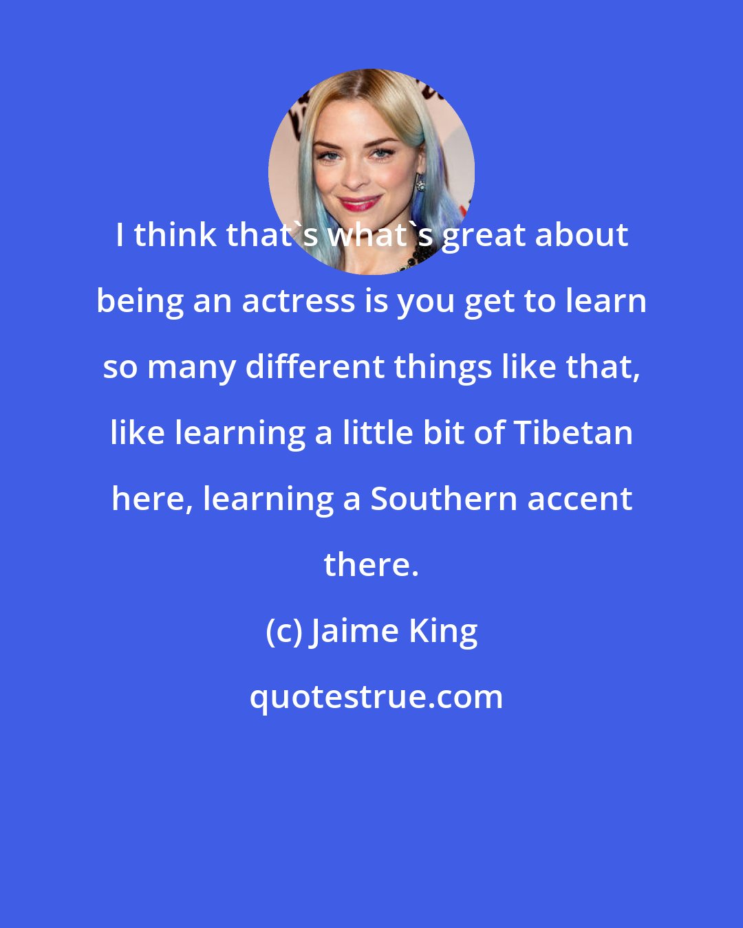 Jaime King: I think that's what's great about being an actress is you get to learn so many different things like that, like learning a little bit of Tibetan here, learning a Southern accent there.