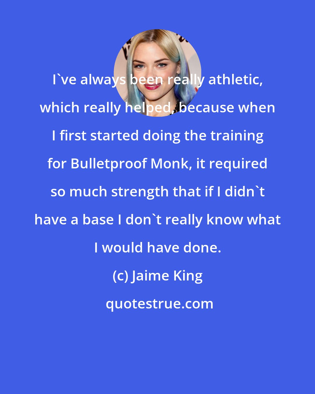 Jaime King: I've always been really athletic, which really helped, because when I first started doing the training for Bulletproof Monk, it required so much strength that if I didn't have a base I don't really know what I would have done.