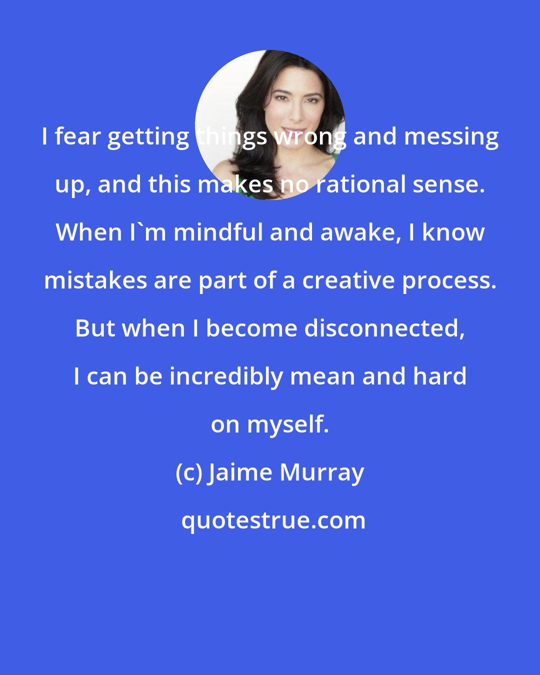 Jaime Murray: I fear getting things wrong and messing up, and this makes no rational sense. When I'm mindful and awake, I know mistakes are part of a creative process. But when I become disconnected, I can be incredibly mean and hard on myself.