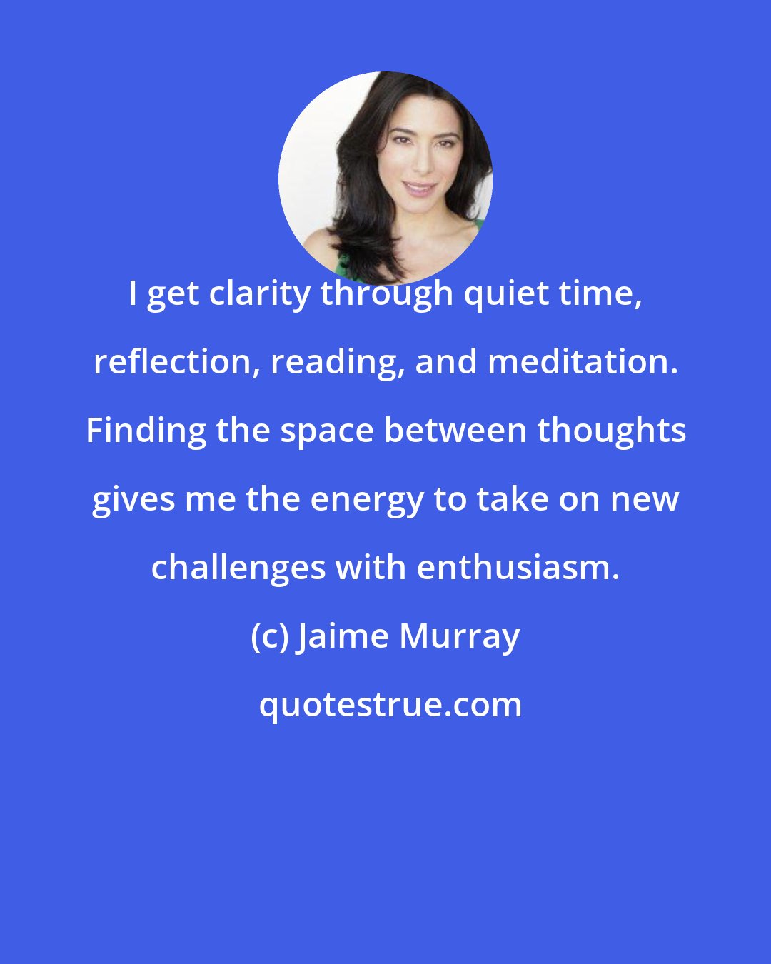 Jaime Murray: I get clarity through quiet time, reflection, reading, and meditation. Finding the space between thoughts gives me the energy to take on new challenges with enthusiasm.