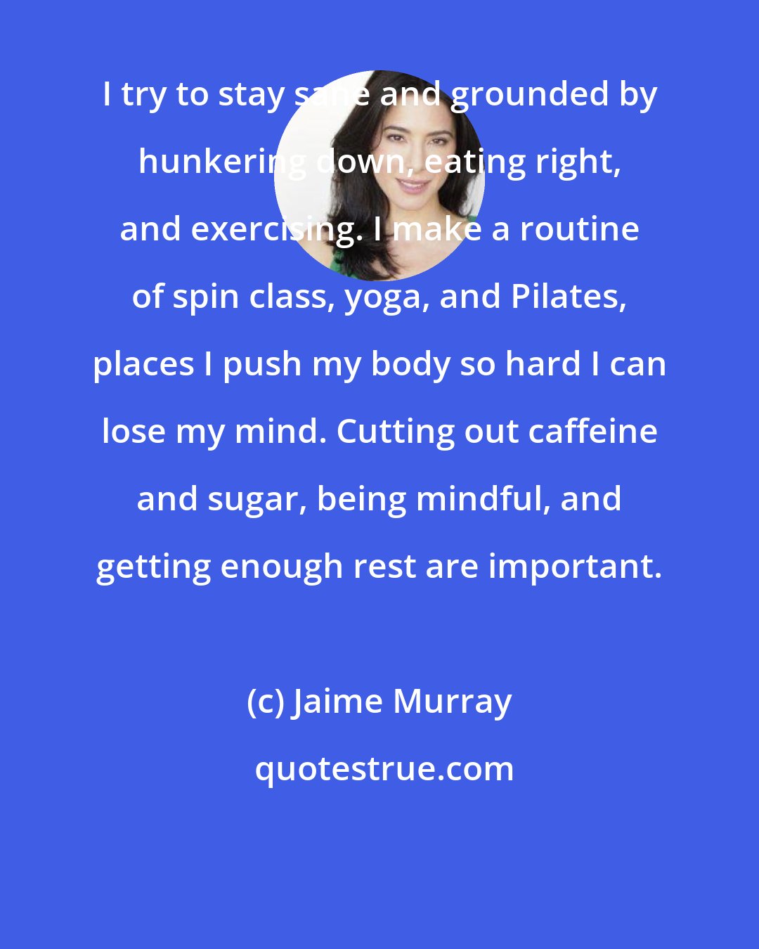 Jaime Murray: I try to stay sane and grounded by hunkering down, eating right, and exercising. I make a routine of spin class, yoga, and Pilates, places I push my body so hard I can lose my mind. Cutting out caffeine and sugar, being mindful, and getting enough rest are important.