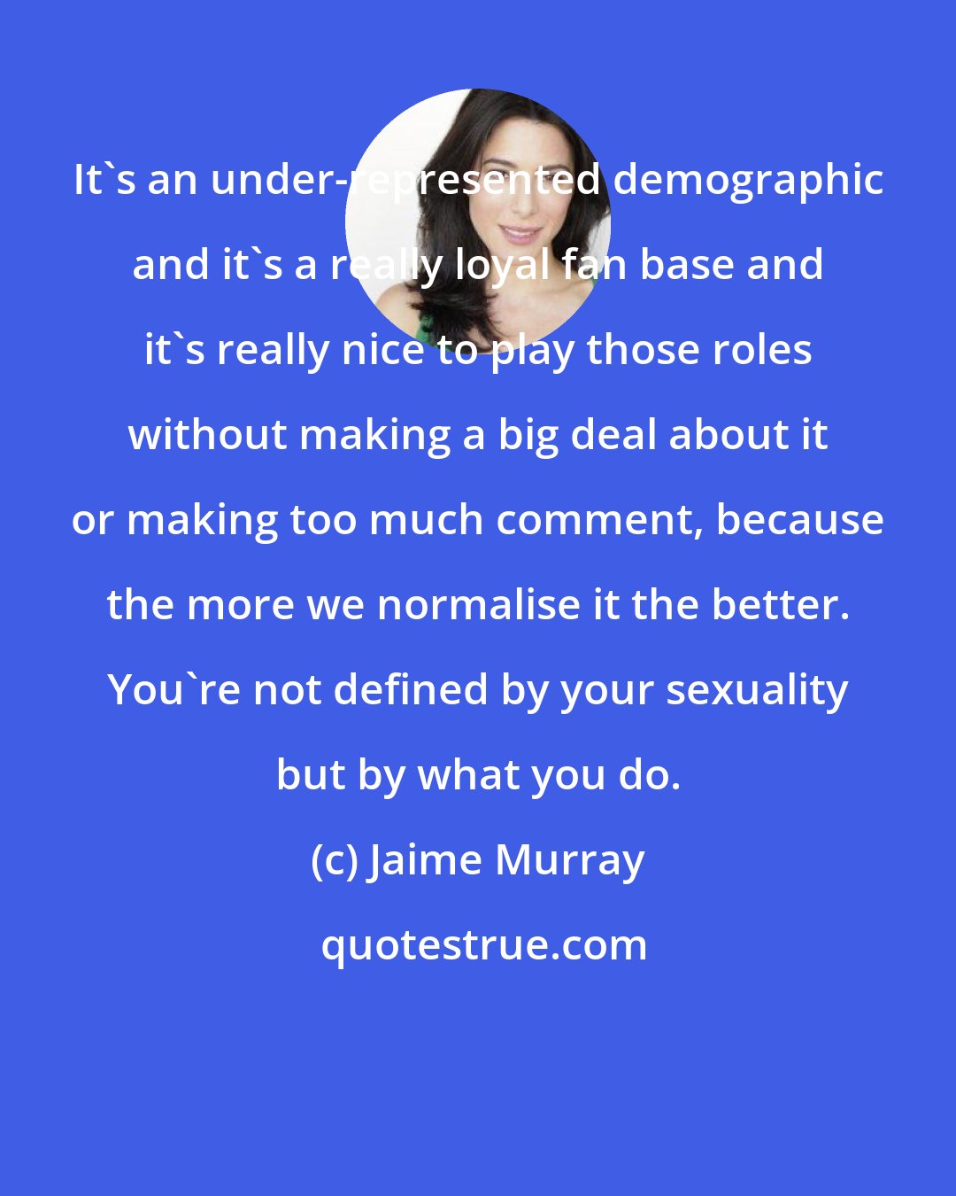 Jaime Murray: It's an under-represented demographic and it's a really loyal fan base and it's really nice to play those roles without making a big deal about it or making too much comment, because the more we normalise it the better. You're not defined by your sexuality but by what you do.