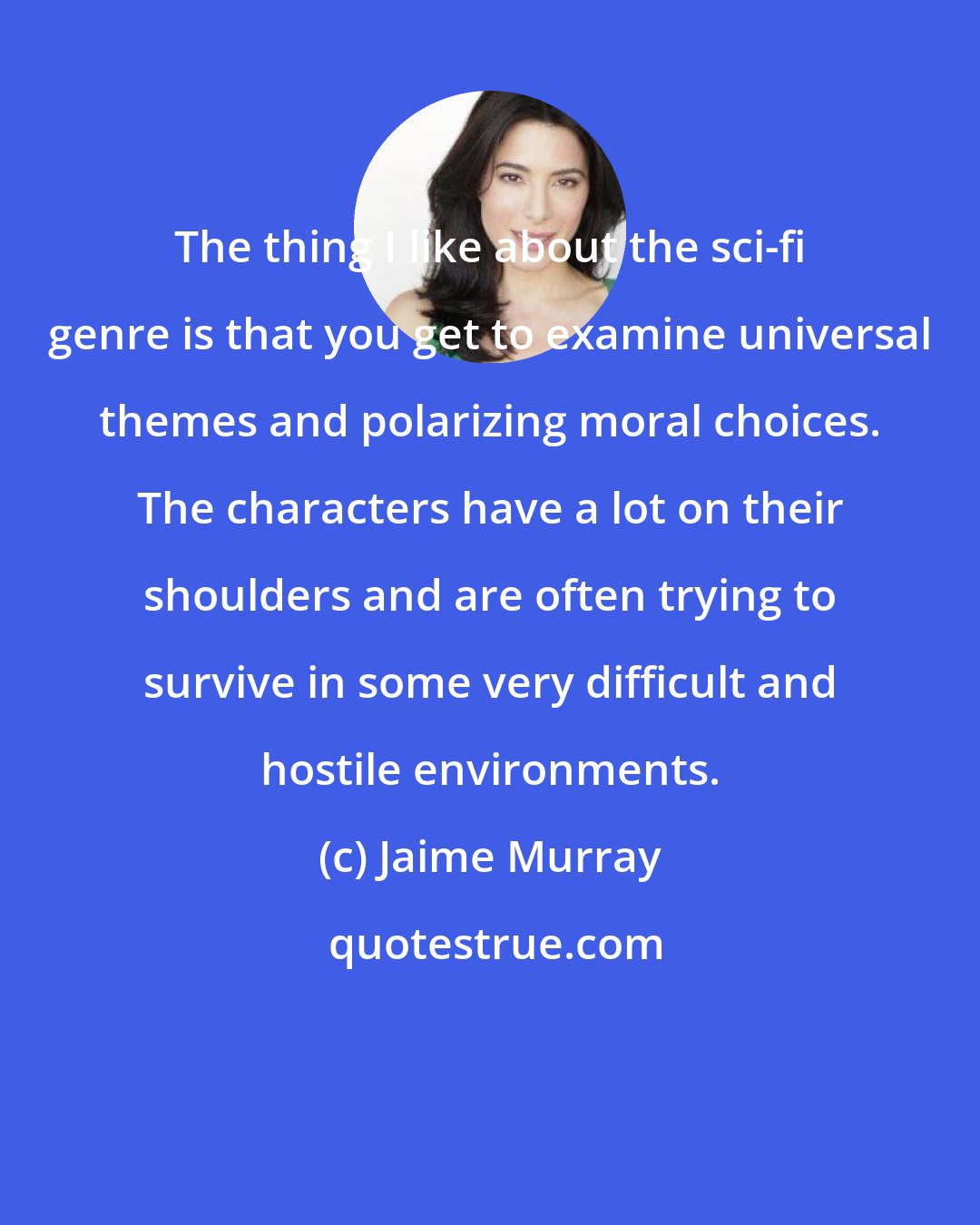 Jaime Murray: The thing I like about the sci-fi genre is that you get to examine universal themes and polarizing moral choices. The characters have a lot on their shoulders and are often trying to survive in some very difficult and hostile environments.
