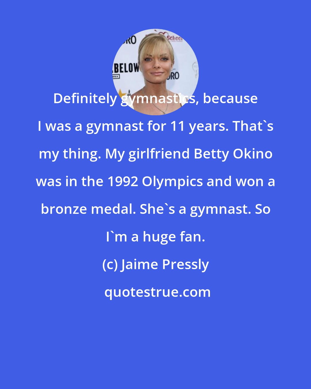 Jaime Pressly: Definitely gymnastics, because I was a gymnast for 11 years. That's my thing. My girlfriend Betty Okino was in the 1992 Olympics and won a bronze medal. She's a gymnast. So I'm a huge fan.