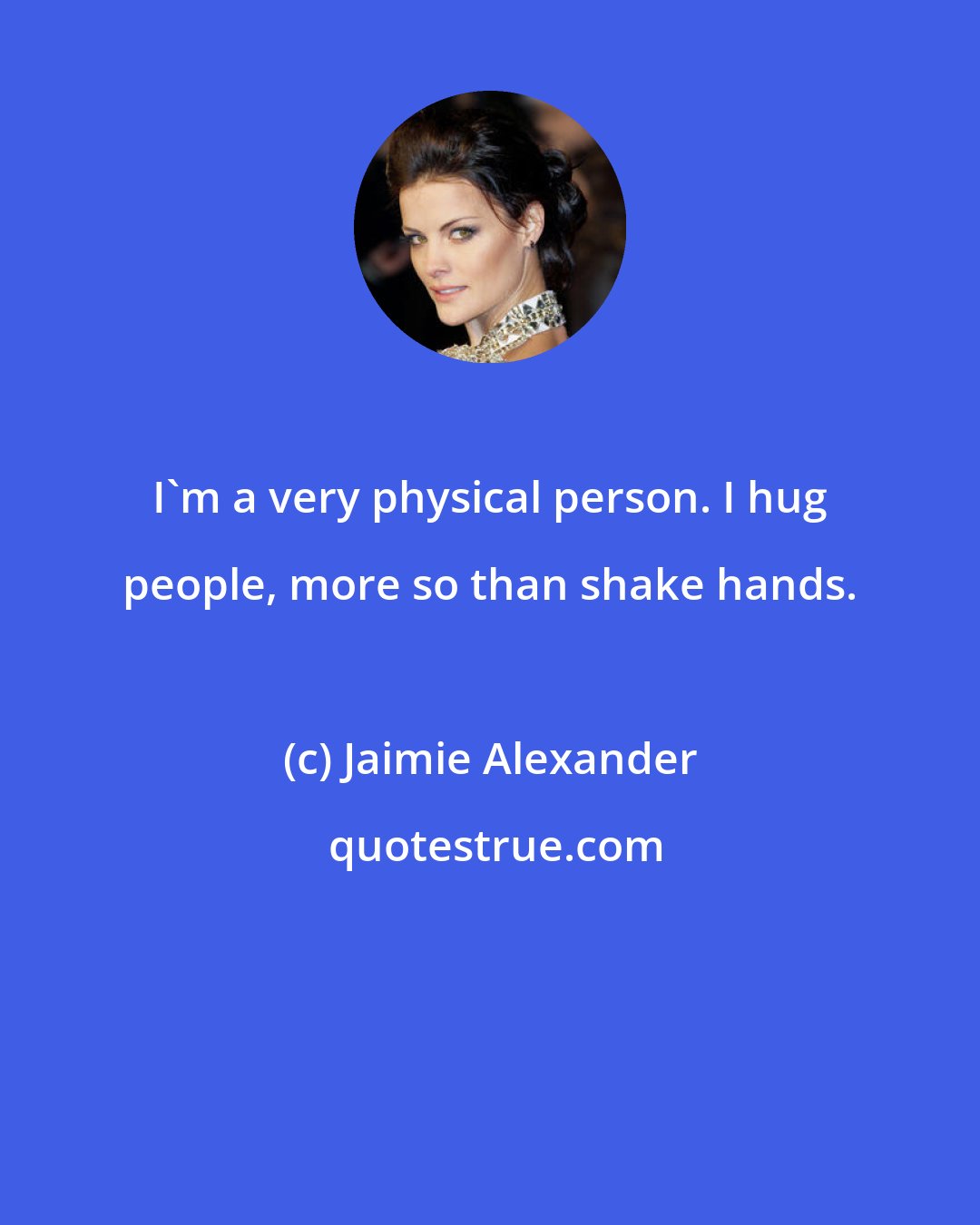 Jaimie Alexander: I'm a very physical person. I hug people, more so than shake hands.