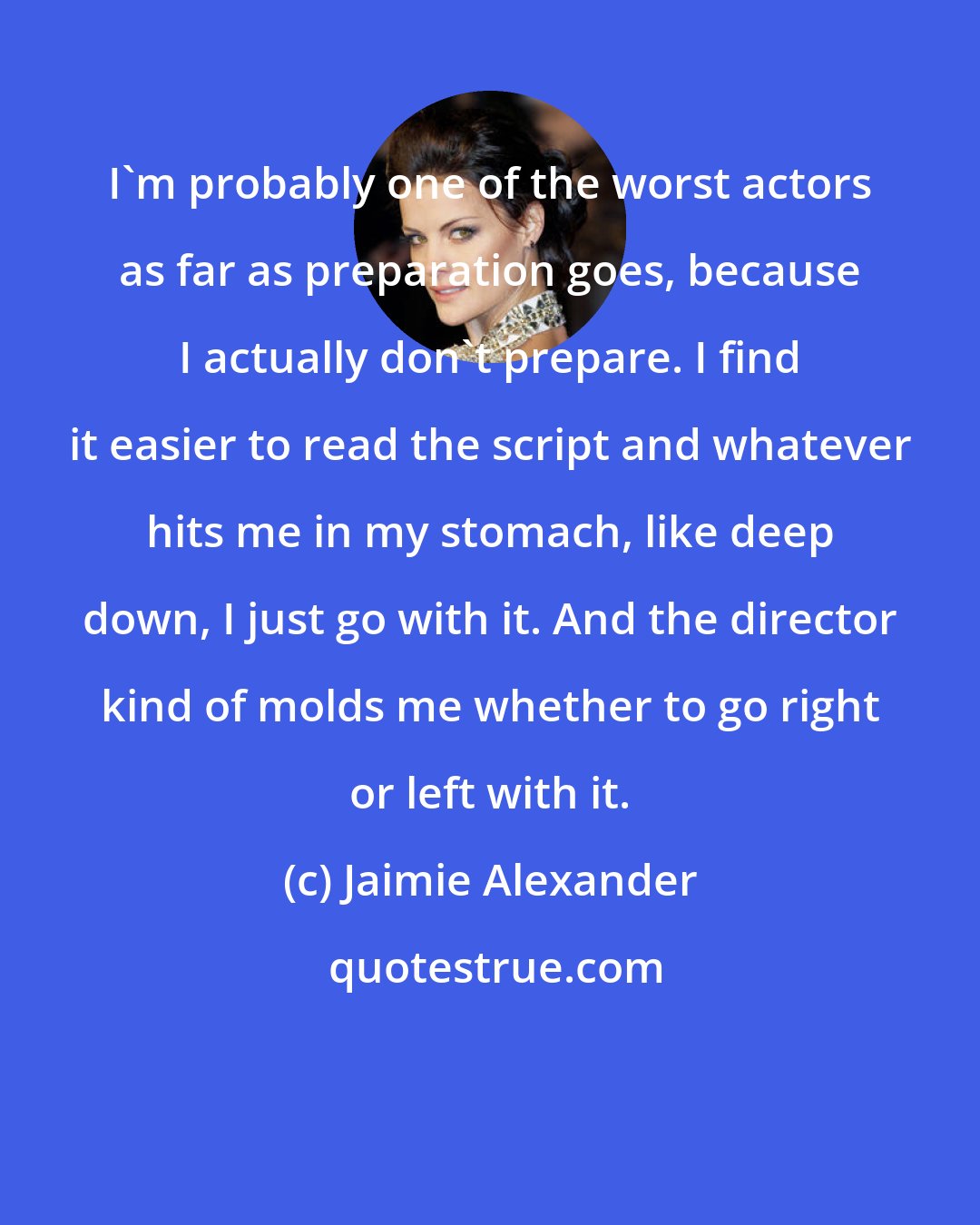 Jaimie Alexander: I'm probably one of the worst actors as far as preparation goes, because I actually don't prepare. I find it easier to read the script and whatever hits me in my stomach, like deep down, I just go with it. And the director kind of molds me whether to go right or left with it.