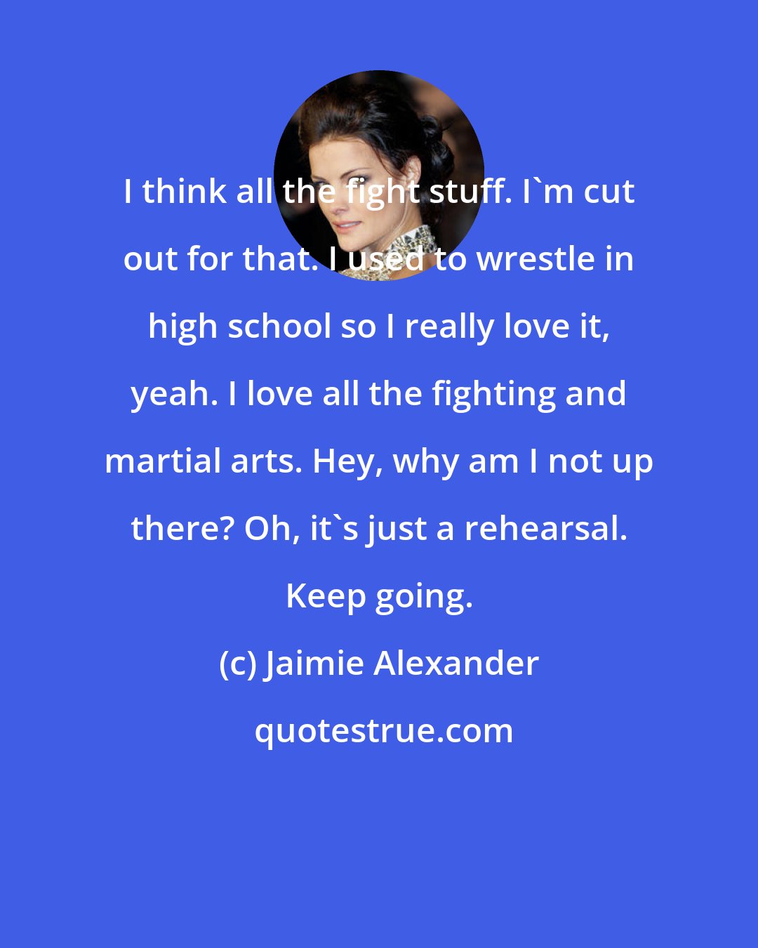 Jaimie Alexander: I think all the fight stuff. I'm cut out for that. I used to wrestle in high school so I really love it, yeah. I love all the fighting and martial arts. Hey, why am I not up there? Oh, it's just a rehearsal. Keep going.