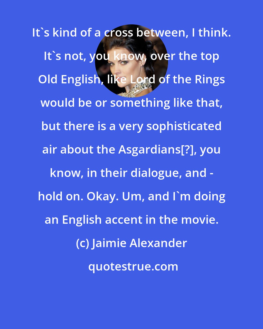 Jaimie Alexander: It's kind of a cross between, I think. It's not, you know, over the top Old English, like Lord of the Rings would be or something like that, but there is a very sophisticated air about the Asgardians[?], you know, in their dialogue, and - hold on. Okay. Um, and I'm doing an English accent in the movie.