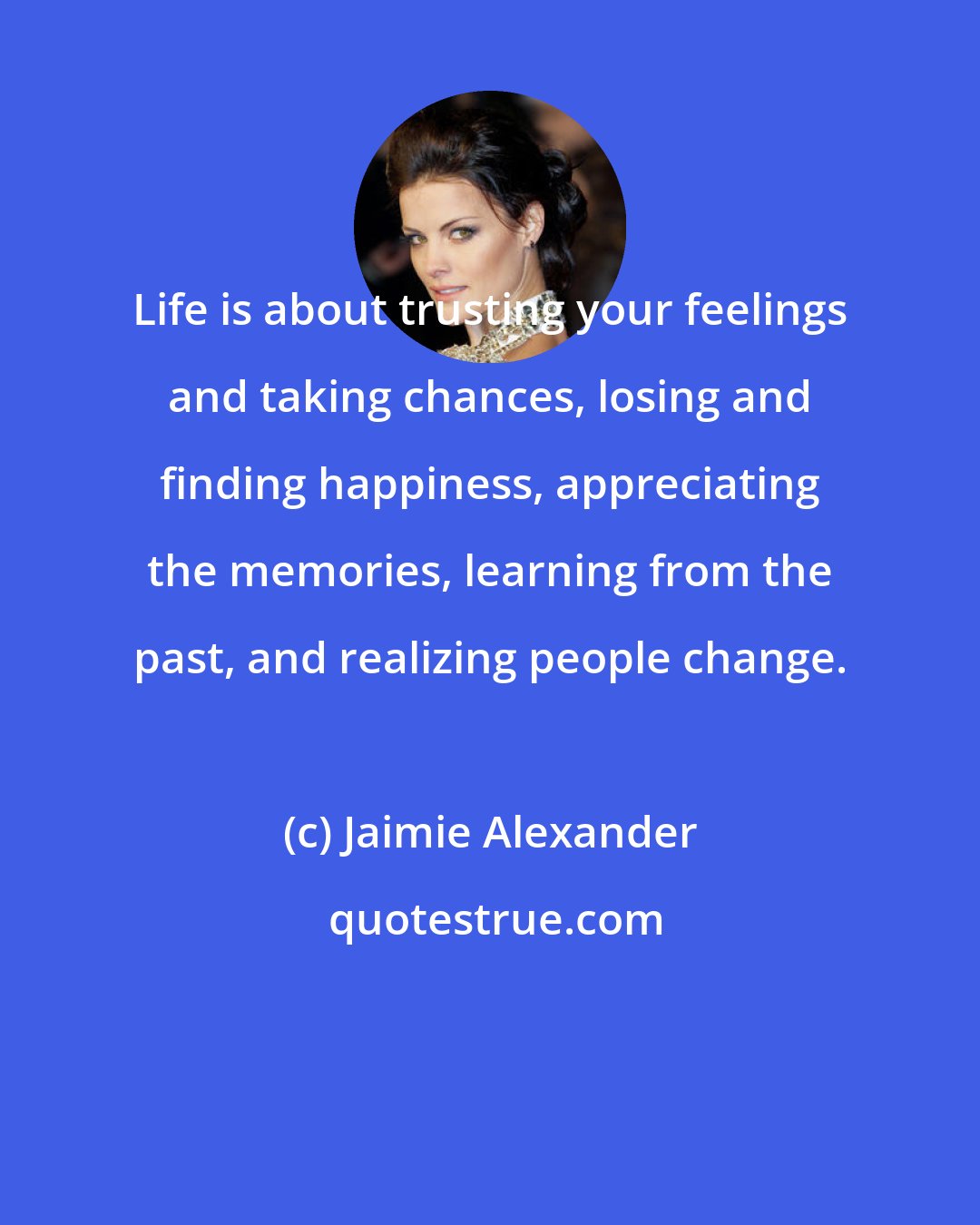 Jaimie Alexander: Life is about trusting your feelings and taking chances, losing and finding happiness, appreciating the memories, learning from the past, and realizing people change.