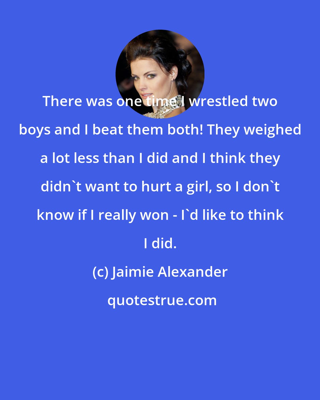Jaimie Alexander: There was one time I wrestled two boys and I beat them both! They weighed a lot less than I did and I think they didn't want to hurt a girl, so I don't know if I really won - I'd like to think I did.