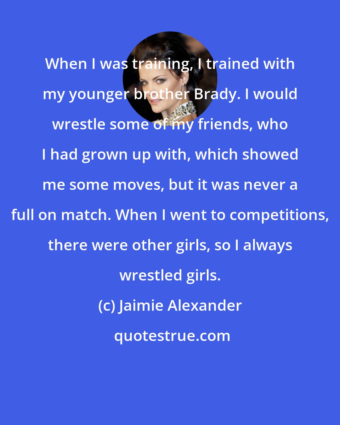 Jaimie Alexander: When I was training, I trained with my younger brother Brady. I would wrestle some of my friends, who I had grown up with, which showed me some moves, but it was never a full on match. When I went to competitions, there were other girls, so I always wrestled girls.