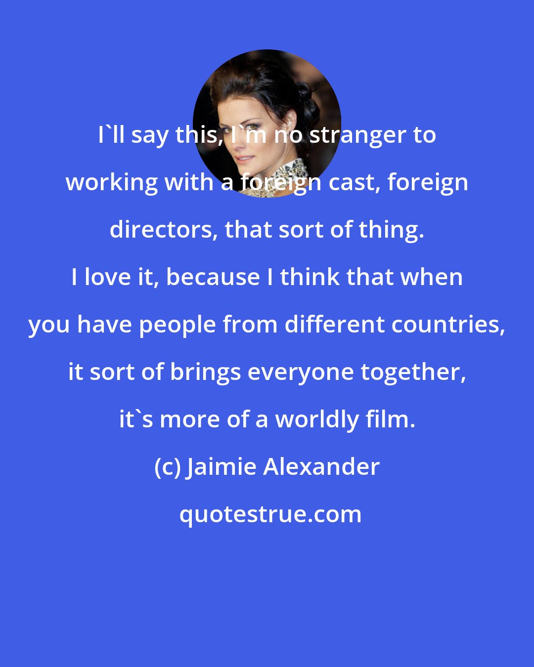 Jaimie Alexander: I'll say this, I'm no stranger to working with a foreign cast, foreign directors, that sort of thing. I love it, because I think that when you have people from different countries, it sort of brings everyone together, it's more of a worldly film.
