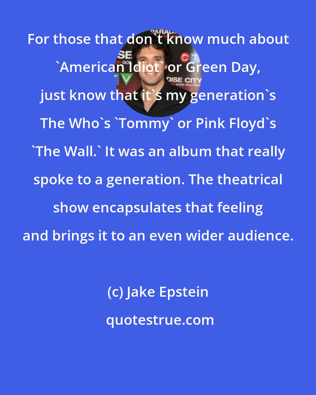 Jake Epstein: For those that don't know much about 'American Idiot' or Green Day, just know that it's my generation's The Who's 'Tommy' or Pink Floyd's 'The Wall.' It was an album that really spoke to a generation. The theatrical show encapsulates that feeling and brings it to an even wider audience.