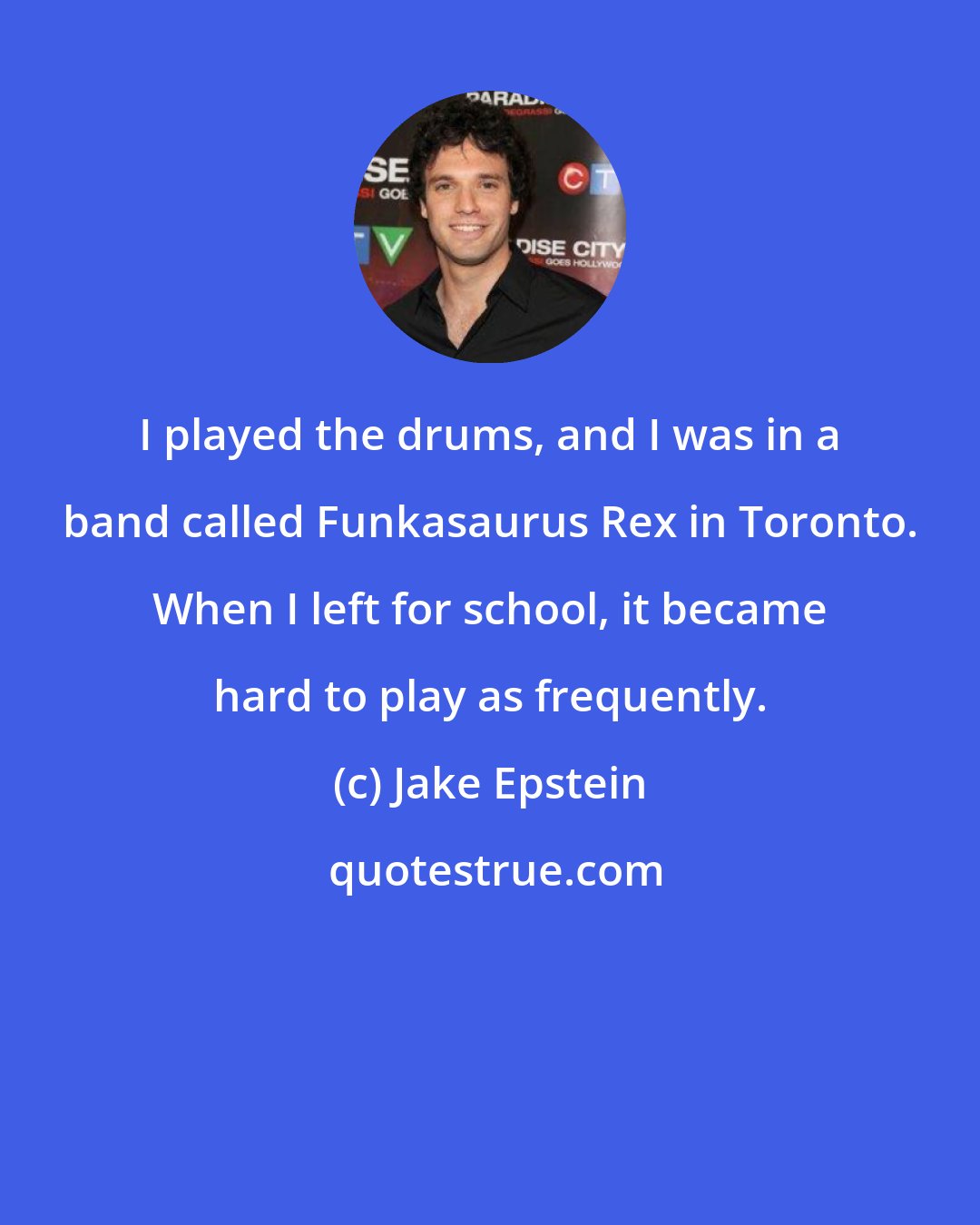 Jake Epstein: I played the drums, and I was in a band called Funkasaurus Rex in Toronto. When I left for school, it became hard to play as frequently.