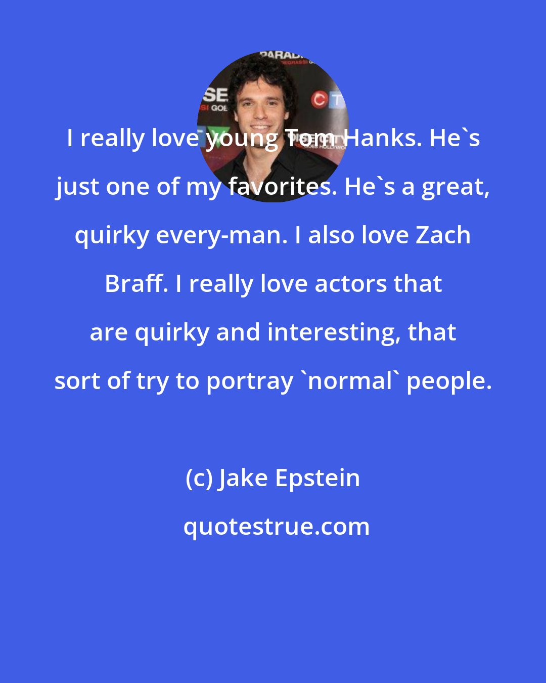 Jake Epstein: I really love young Tom Hanks. He's just one of my favorites. He's a great, quirky every-man. I also love Zach Braff. I really love actors that are quirky and interesting, that sort of try to portray 'normal' people.