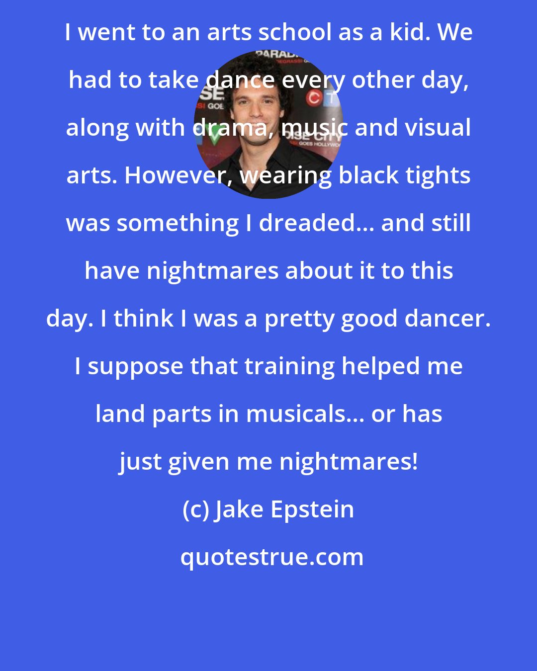 Jake Epstein: I went to an arts school as a kid. We had to take dance every other day, along with drama, music and visual arts. However, wearing black tights was something I dreaded... and still have nightmares about it to this day. I think I was a pretty good dancer. I suppose that training helped me land parts in musicals... or has just given me nightmares!