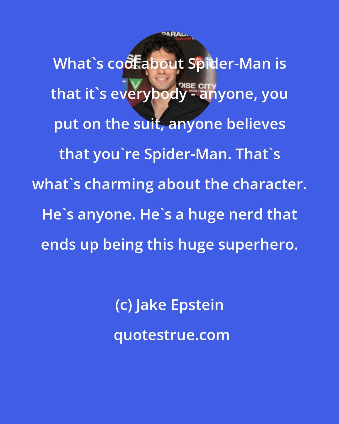 Jake Epstein: What's cool about Spider-Man is that it's everybody - anyone, you put on the suit, anyone believes that you're Spider-Man. That's what's charming about the character. He's anyone. He's a huge nerd that ends up being this huge superhero.