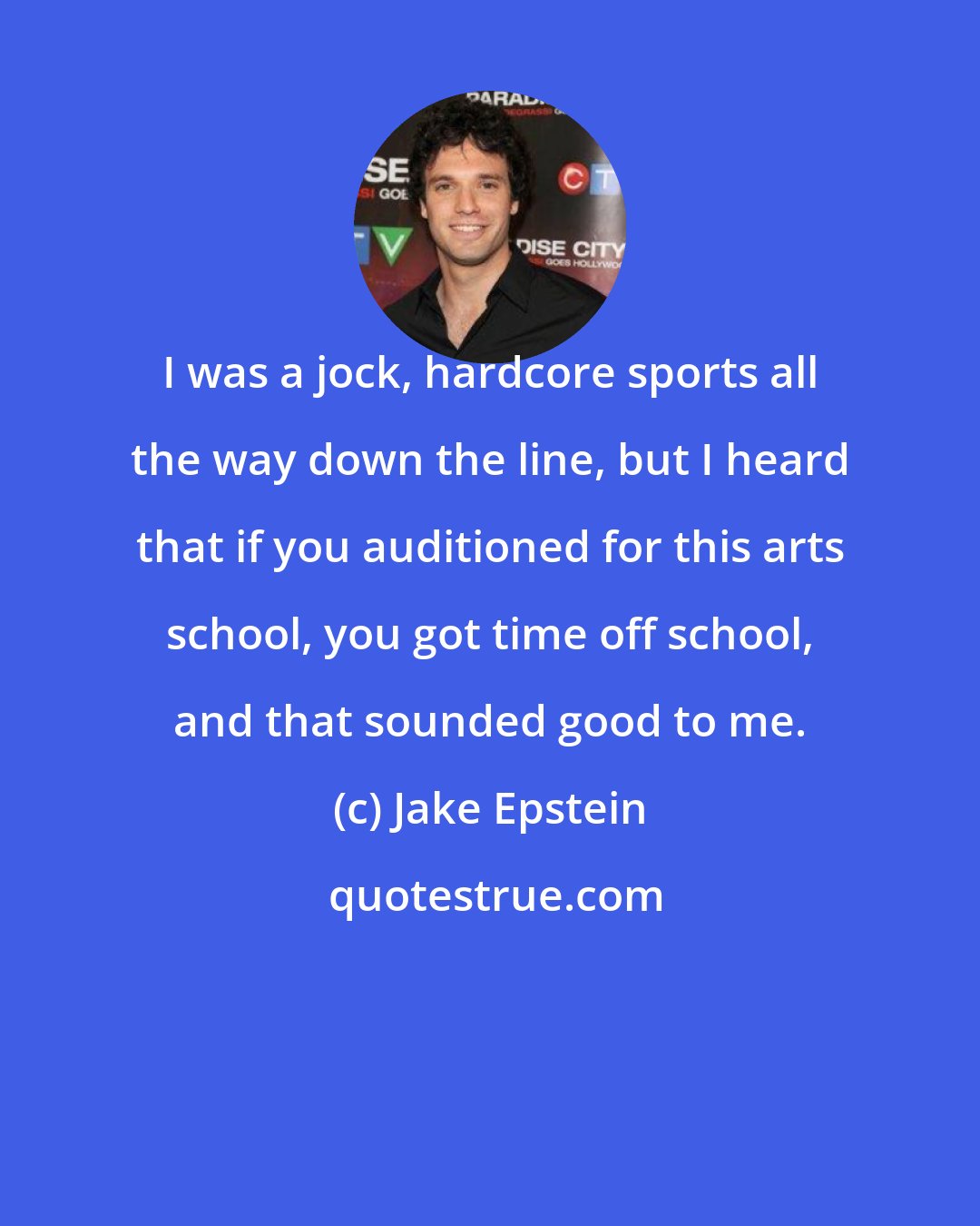 Jake Epstein: I was a jock, hardcore sports all the way down the line, but I heard that if you auditioned for this arts school, you got time off school, and that sounded good to me.