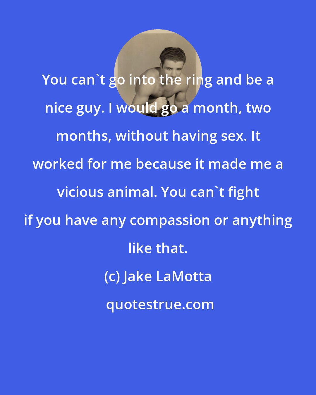 Jake LaMotta: You can't go into the ring and be a nice guy. I would go a month, two months, without having sex. It worked for me because it made me a vicious animal. You can't fight if you have any compassion or anything like that.