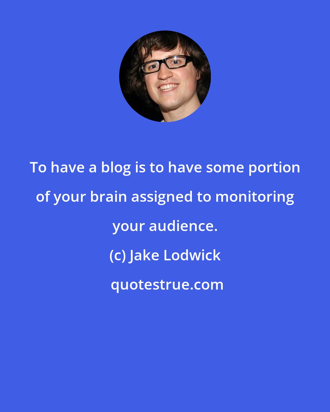 Jake Lodwick: To have a blog is to have some portion of your brain assigned to monitoring your audience.