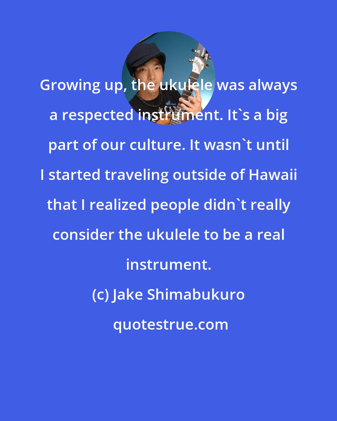 Jake Shimabukuro: Growing up, the ukulele was always a respected instrument. It's a big part of our culture. It wasn't until I started traveling outside of Hawaii that I realized people didn't really consider the ukulele to be a real instrument.