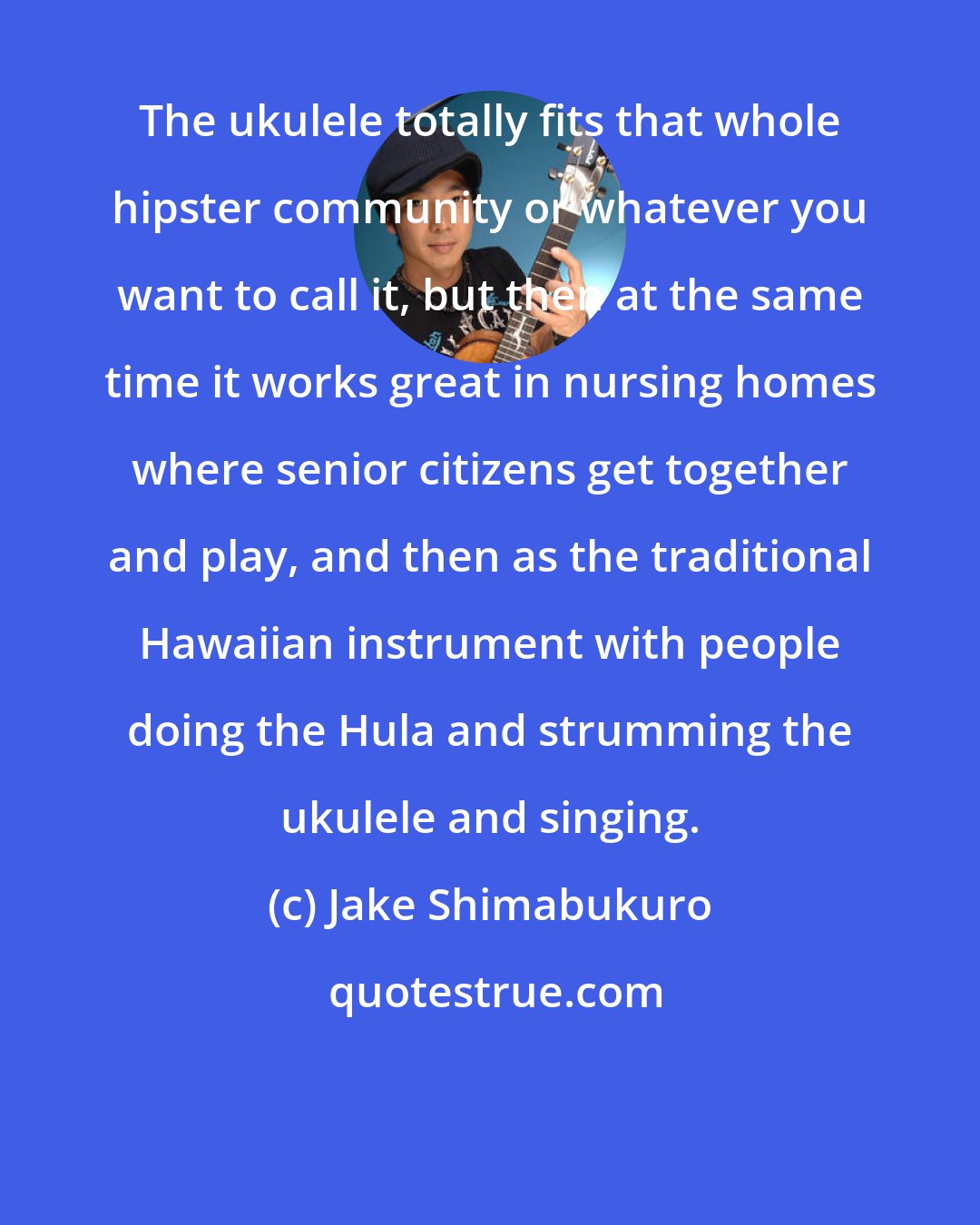 Jake Shimabukuro: The ukulele totally fits that whole hipster community or whatever you want to call it, but then at the same time it works great in nursing homes where senior citizens get together and play, and then as the traditional Hawaiian instrument with people doing the Hula and strumming the ukulele and singing.