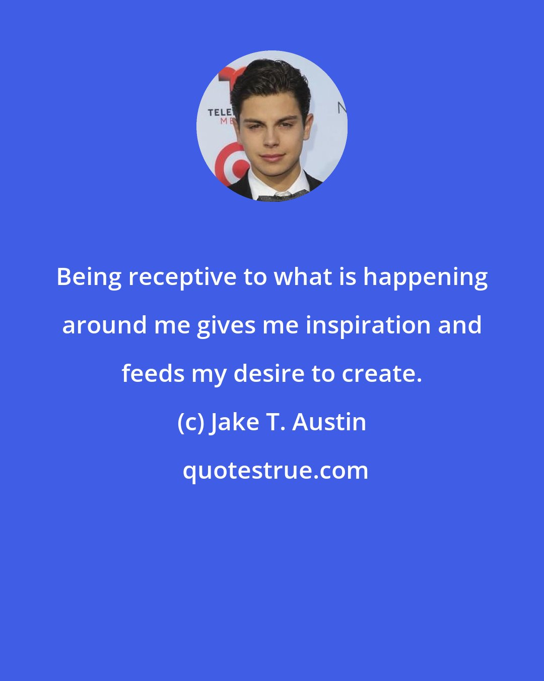 Jake T. Austin: Being receptive to what is happening around me gives me inspiration and feeds my desire to create.
