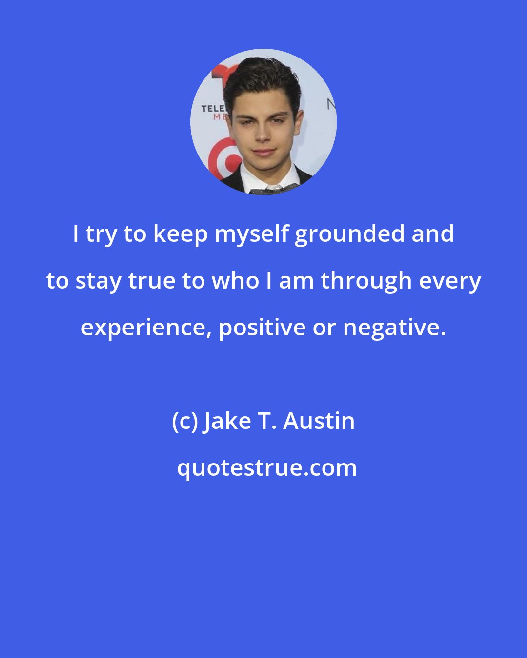 Jake T. Austin: I try to keep myself grounded and to stay true to who I am through every experience, positive or negative.