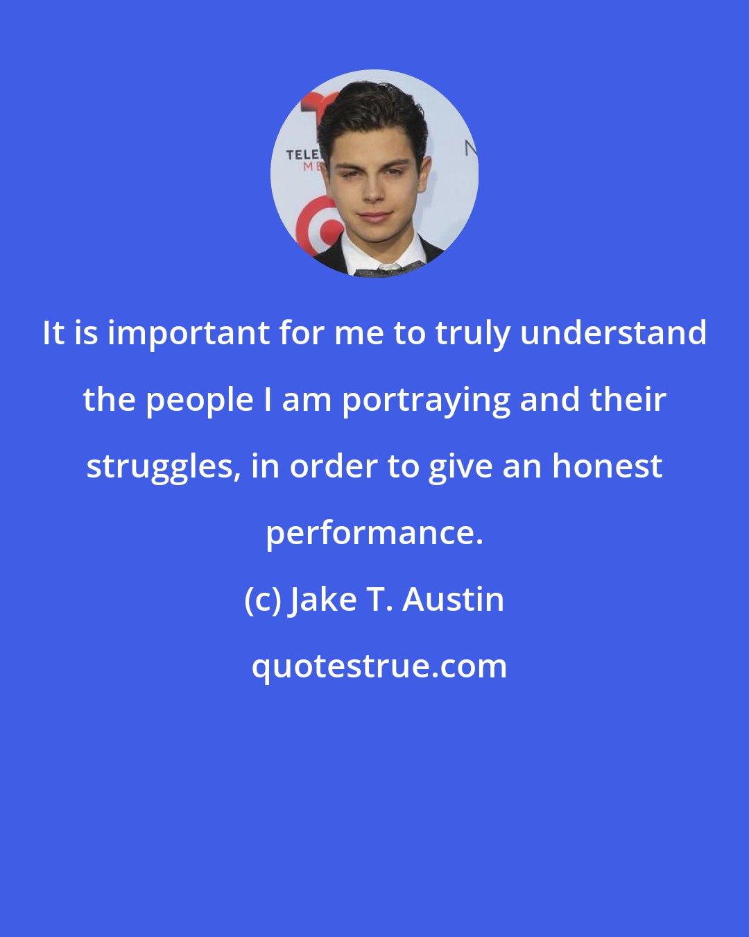 Jake T. Austin: It is important for me to truly understand the people I am portraying and their struggles, in order to give an honest performance.